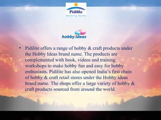 Pidilite offers a range of hobby & craft products under the Hobby Ideas brand name. The products are complemented with book, videos and training workshops to make hobby fun and easy for hobby enthusiasts. Pidilite has also opened India’s first chain of hobby & craft retail stores under the Hobby ideas brand name. The shops offer a large variety of hobby & craft products sourced from around the world. 