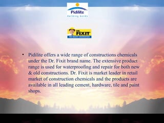 Pidilite offers a wide range of constructions chemicals under the Dr. Fixit brand name. The extensive product range is used for waterproofing and repair for both new & old constructions. Dr. Fixit is market leader in retail market of construction chemicals and the products are available in all leading cement, hardware, tile and paint shops. 