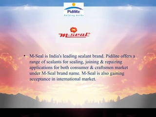 M-Seal is India's leading sealant brand. Pidilite offers a range of sealants for sealing, joining & repairing applications for both consumer & craftsmen market under M-Seal brand name. M-Seal is also gaining acceptance in international market. 