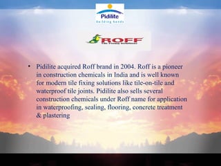 Pidilite acquired Roff brand in 2004. Roff is a pioneer in construction chemicals in India and is well known for modern tile fixing solutions like tile-on-tile and waterproof tile joints. Pidilite also sells several construction chemicals under Roff name for application in waterproofing, sealing, flooring, concrete treatment & plastering 