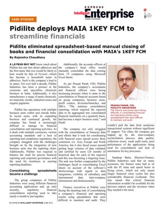 CASE STUDIES


Pidilite deploys MAIA 1KEY FCM to
streamline financials
Pidilite eliminated spreadsheet-based manual closing of
books and financial consolidation with MAIA’s 1KEY FCM
By Rajendra Chaudhary

A LAYMAN MAY NOT know much about                    Additionally, the accounts officers at
Pidilite but ask him about adhesives and        the company’s head office would
the first name that you would be likely to      manually consolidate the data coming
hear would be that of Fevicol—which             from 19 companies using Microsoft
has become a household name in                  Excel sheets.
adhesives. Such is the company’s lead in
its space. For over half a decade, Pidilite         As per Prasad Parab, CIO, Pidilite
Industries has been a pioneer in the            Industries, the company’s accountants
consumer and specialties chemicals              and financial officers were facing
business in India. Additionally, it also        increasing pressure when it came to the
manufactures a range of paint chemicals,        consolidation of financial accounts based
art materials, textile, industrial resins and   on group companies, business areas,
organic pigments.                               profit centers, divisions/branches, and
                                                                                               PRASAD PARAB, CIO,
                                                SBUs. “The statutory consolidation             PIDILITE INDUSTRIES
     Pidilite has operations with multiple      reporting, which required the reported         The finance executives were facing
business units within and outside India.        data to be aggregated into consolidated        difficulty in consolidating financial
                                                                                               and operating results using
In recent years, with its expanding             financial statements on a quarterly basis,     spreadsheets that were difficult
business and continued growth, the              had become a major business issue,” said       to maintain and audit
company has found it increasingly               Parab.
difficult to manage its financial                                                            couldn’t pull the data from numerous
consolidation and reporting activities. As     The company not only struggled                transactional systems without significant
it deals with multiple currencies, variouswith the consolidation of financial data           IT support. Too often, the company got
accounting standards and a host of        and efforts that it took for coordinating          tripped up by the inter-company
reporting and compliance regulations, the with financial users spread across three           reconciliation process, data quality,
company struggled with the challenges     continents viz. Asia, Europe and North             collection errors, weak audit trails, poor
brought on by the integration of new      America, but it also faced issues around           performance of the applications being
business units into the reporting chain.  getting large volumes of data validated            used for consolidation and lack of
Additionally, Pidilite was required to    and certified by users (24 months of               automation for key processes.
balance the need for precise financial    historical data for each of the regions)
reporting and corporate governance with   and this was becoming a lingering issue.                Sandeep Batra, Director-Finance,
the need for timeliness in meeting        The task was further compounded by the             Pidilite Industries said that on many
reporting deadlines.                      challenges faced in consolidating Excel            occasions, the finance team had to sit
                                          sheets on account of the software’s                with the IT team and spend hours in
Consolidating            spreadsheets shortcomings with regard to data                       fixing errors, which not only meant
became a challenge                        integration, visibility of subsidiary and          longer financial close cycles but also
                                          international     data,     inter-company          considerable financial overheads. This
    The group companies of Pidilite eliminations and dimensionality.                         also meant that critical financial
Industries were using different financial                                                    information wouldn’t be available for the
accounting applications and, up until          Finance executives at Pidilite were           decision makers and the investors when
recently,      regulatory       financial facing the daunting task of consolidating          they needed it the most.
consolidation reporting used to take a company’s financial and operating
nearly a month to put together.           results using spreadsheets that were
                                          difficult to maintain and audit. They
26 EXPRESS INTELLIGENT ENTERPRISE JUNE 2010
 
