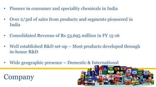 Company
• Pioneer in consumer and speciality chemicals in India
• Over 2/3rd of sales from products and segments pioneered in
India
• Consolidated Revenue of Rs 53,695 million in FY 15-16
• Well established R&D set-up – Most products developed through
in-house R&D
• Wide geographic presence – Domestic & International
 