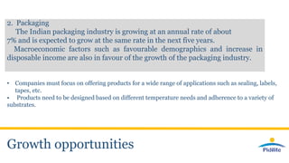 Growth opportunities
2. Packaging
The Indian packaging industry is growing at an annual rate of about
7% and is expected to grow at the same rate in the next five years.
Macroeconomic factors such as favourable demographics and increase in
disposable income are also in favour of the growth of the packaging industry.
• Companies must focus on offering products for a wide range of applications such as sealing, labels,
tapes, etc.
• Products need to be designed based on different temperature needs and adherence to a variety of
substrates.
 