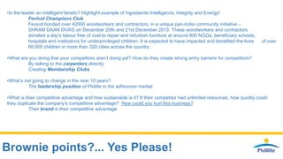 Brownie points?... Yes Please!
•Is the leader an intelligent fanatic? Highlight example of ingredients Intelligence, Integrity and Energy!
Fevicol Champions Club
Fevicol bonded over 42000 woodworkers and contractors, in a unique pan-India community initiative –
SHRAM DAAN DIVAS on December 20th and 21st December 2015. These woodworkers and contractors
donated a day’s labour free of cost to repair and refurbish furniture at around 800 NGOs, beneficiary schools,
hospitals and institutions for underprivileged children. It is expected to have impacted and benefited the lives of over
60,000 children in more than 320 cities across the country.
•What are you doing that your competitors aren’t doing yet? How do they create strong entry barriers for competitors?
By talking to the carpenters directly.
Creating Membership Clubs
•What’s not going to change in the next 10 years?
The leadership position of Pidilite in the adhesives market
•What is their competitive advantage and how sustainable is it? If their competitor had unlimited resources, how quickly could
they duplicate the company’s competitive advantage? How could you hurt this business?
Their brand is their competitive advantage
 