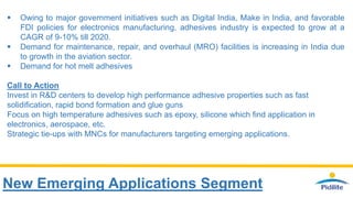 New Emerging Applications Segment
 Owing to major government initiatives such as Digital India, Make in India, and favorable
FDI policies for electronics manufacturing, adhesives industry is expected to grow at a
CAGR of 9-10% till 2020.
 Demand for maintenance, repair, and overhaul (MRO) facilities is increasing in India due
to growth in the aviation sector.
 Demand for hot melt adhesives
Call to Action
Invest in R&D centers to develop high performance adhesive properties such as fast
solidification, rapid bond formation and glue guns
Focus on high temperature adhesives such as epoxy, silicone which find application in
electronics, aerospace, etc.
Strategic tie-ups with MNCs for manufacturers targeting emerging applications.
 