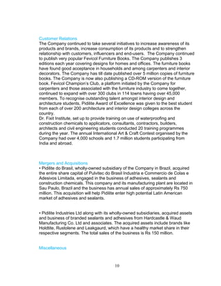 Customer Relations
The Company continued to take several initiatives to increase awareness of its
products and brands, increase consumption of its products and to strengthen
relationship with customers, influencers and end-users. The Company continued
to publish very popular Fevicol Furniture Books. The Company publishes 3
editions each year covering designs for homes and offices. The furniture books
have found good acceptance in households and among carpenters and interior
decorators. The Company has till date published over 5 million copies of furniture
books. The Company is now also publishing a CD-ROM version of the furniture
book. Fevicol Champion’s Club, a platform initiated by the Company for
carpenters and those associated with the furniture industry to come together,
continued to expand with over 300 clubs in 114 towns having over 45,000
members. To recognise outstanding talent amongst interior design and
architecture students, Pidilite Award of Excellence was given to the best student
from each of over 200 architecture and interior design colleges across the
country.
Dr. Fixit Institute, set up to provide training on use of waterproofing and
construction chemicals to applicators, consultants, contractors, builders,
architects and civil engineering students conducted 20 training programmes
during the year. The annual International Art & Craft Contest organised by the
Company had over 4,000 schools and 1.7 million students participating from
India and abroad.

Mergers and Acquisitions
• Pidilite do Brasil, wholly-owned subsidiary of the Company in Brazil, acquired
the entire share capital of Pulvitec do Brasil Industria e Commercio de Colas e
Adesivos Limitada, engaged in the business of adhesives, sealants and
construction chemicals. This company and its manufacturing plant are located in
Sau Paulo, Brazil and the business has annual sales of approximately Rs 750
million. This acquisition will help Pidilite enter high potential Latin American
market of adhesives and sealants.
• Pidilite Industries Ltd along with its wholly-owned subsidiaries, acquired assets
and business of branded sealants and adhesives from Hardcastle & Waud
Manufacturing Co. Ltd and associates. The acquired assets include brands like
Holdtite, Rustolene and Leakgaurd, which have a healthy market share in their
respective segments. The total sales of the business is Rs 150 million.
Miscellaneous

10

 