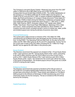 The Company’s net worth (Equity Capital + Reserves) has grown from Rs 3,087
million in 2003-04 to Rs 6,396 million at the end of 2007-08, giving a
Compounded Annual Growth Rate (CAGR) of 20%. The market capitalisation of
the Company on 31st March 2008 was Rs 33,624 million and has grown at
CAGR of 32.2% since the IPO in 1993. In respect of Market Capitalisation, Net
Sales, Net Profit and Dividend, ET Investor’s Guide (Economic Times dated 23 rd
June 2008), Pidilite is listed among the following 14 defensive companies which
have performed well during market slow down during F.Y. 1997 and F.Y. 2002:
GAIL; GSK Pharma; HDFC; Hindustan Unilever; ITC; Nestle India; ONGC;
Pidilite; Tata Power; West Coast Paper Mills Ballarpur; Balrampur Chini; Cipla
and Concor. These companies have been identified as “Storm Shelters” for
investors and have shown consistent growth in terms of market cap, sales, profits
and dividend payout even during the periods of economic slow down.
Financial Performance
The current year’s sales turnover is inclusive of Rs 1153 million for VAM
manufacturing unit at Mahad which was demerged into the Company with effect
from 1st April 2007. The Operating Profit and Net Profit, for the year at Rs 2791
million and Rs 1883 million grew by 46.3% and 57% respectively. Income Tax for
the current year is lower at Rs 223 million (including Rs 34.1 million for Fringe
Benefit Tax) as against Rs 309 million in the previous year.
Equity Dividend
The Directors recommend the payment of a dividend of Rs 1.75 per Equity Share
of Re 1 each (previous year Rs 1.50 per Equity Share of Re 1 each), amounting
to Rs 442.9 million (previous year Rs 378.6 million) out of the Current Year’s
profit on 253.1 million Equity Shares of Re 1 each (previous year 252.4 million
Equity Shares of Re 1 each). The dividend for the current year will be free of tax
in the hands of Shareholders. The dividend payout amount has grown at a CAGR
of 20.81% during the last 5 years.
Preference Dividend
The Directors recommend the payment of dividend at Rs 0.60 per share on
28,74,805 6% Cumulative Redeemable Preference Shares of Rs 10 each, on a
prorate basis amounting to Rs 4816. These shares were allotted on 31st March
2008 pursuant to the Scheme of Demerger of VAM manufacturing unit of Vinyl
Chemicals (India) Ltd into the Company. The tax on dividend of Rs 819 will be
borne by the Company.

Capital Expenditure

11

 