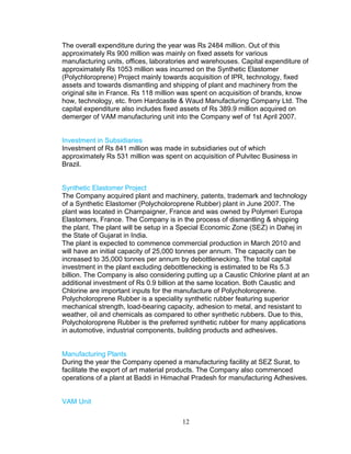 The overall expenditure during the year was Rs 2484 million. Out of this
approximately Rs 900 million was mainly on fixed assets for various
manufacturing units, offices, laboratories and warehouses. Capital expenditure of
approximately Rs 1053 million was incurred on the Synthetic Elastomer
(Polychloroprene) Project mainly towards acquisition of IPR, technology, fixed
assets and towards dismantling and shipping of plant and machinery from the
original site in France. Rs 118 million was spent on acquisition of brands, know
how, technology, etc. from Hardcastle & Waud Manufacturing Company Ltd. The
capital expenditure also includes fixed assets of Rs 389.9 million acquired on
demerger of VAM manufacturing unit into the Company wef of 1st April 2007.
Investment in Subsidiaries
Investment of Rs 841 million was made in subsidiaries out of which
approximately Rs 531 million was spent on acquisition of Pulvitec Business in
Brazil.
Synthetic Elastomer Project
The Company acquired plant and machinery, patents, trademark and technology
of a Synthetic Elastomer (Polycholoroprene Rubber) plant in June 2007. The
plant was located in Champaigner, France and was owned by Polymeri Europa
Elastomers, France. The Company is in the process of dismantling & shipping
the plant. The plant will be setup in a Special Economic Zone (SEZ) in Dahej in
the State of Gujarat in India.
The plant is expected to commence commercial production in March 2010 and
will have an initial capacity of 25,000 tonnes per annum. The capacity can be
increased to 35,000 tonnes per annum by debottlenecking. The total capital
investment in the plant excluding debottlenecking is estimated to be Rs 5.3
billion. The Company is also considering putting up a Caustic Chlorine plant at an
additional investment of Rs 0.9 billion at the same location. Both Caustic and
Chlorine are important inputs for the manufacture of Polycholoroprene.
Polycholoroprene Rubber is a speciality synthetic rubber featuring superior
mechanical strength, load-bearing capacity, adhesion to metal, and resistant to
weather, oil and chemicals as compared to other synthetic rubbers. Due to this,
Polycholoroprene Rubber is the preferred synthetic rubber for many applications
in automotive, industrial components, building products and adhesives.
Manufacturing Plants
During the year the Company opened a manufacturing facility at SEZ Surat, to
facilitate the export of art material products. The Company also commenced
operations of a plant at Baddi in Himachal Pradesh for manufacturing Adhesives.
VAM Unit
12

 
