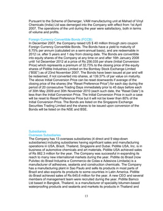 Pursuant to the Scheme of Demerger, VAM manufacturing unit at Mahad of Vinyl
Chemicals (India) Ltd was demerged into the Company with effect from 1st April
2007. The operations of the unit during the year were satisfactory, both in terms
of volume and profits.
Foreign Currency Convertible Bonds (FCCB)
In December 2007, the Company raised US $ 40 million through zero coupon
Foreign Currency Convertible Bonds. The Bonds have a yield to maturity of
6.75% per annum (calculated on a semi-annual basis), and are redeemable in
2012 i.e. after 5 years and 1 day from closing date. The Bonds are convertible
into equity shares of the Company at any time on and after 16th January 2008
until 1st December 2012 at a price of Rs 256.035 per share (Initial Conversion
Price) which represents a premium of 32.73% to the closing price of the equity
shares of Pidilite Industries Limited on the Bombay Stock Exchange Limited
(“BSE”) as of 23nd November 2007. The Bonds have been issued at par and will
be redeemed, if not converted into shares, at 139.37% of par value on maturity.
The above Initial Conversion Price can be reset downwards if average of the
closing price of the shares (the “Reset Preference Price”) for each day during the
period of 20 consecutive Trading Days immediately prior to 45 days before each
of 30th May 2009 and 30th November 2010 (each such date, the “Reset Date”) is
less than the Initial Conversion Price. The Initial Conversion Price in such a case
will be reset to Reset Preference Price but it will not be lower than 80% of the
Initial Conversion Price. The Bonds are listed on the Singapore Exchange
Securities Trading Limited and the shares to be issued upon conversion of the
Bonds will be listed on the NSE and BSE.

Subsidiaries
Overseas Subsidiaries
The Company has 13 overseas subsidiaries (4 direct and 9 step-down
subsidiaries) including subsidiaries having significant sales and manufacturing
operations in USA, Brazil, Thailand, Singapore and Dubai. Pidilite USA, Inc. is in
business of automotive chemicals and art materials. Pidilite USA achieved sales
of Rs 882.3 million for the year. The Company was successful in expanding its
reach to many new international markets during the year. Pidilite do Brasil (now
Pulvitec do Brasil Industria e Commercio de Colas e Adesivos Limitada) is a
manufacturer of adhesives, sealants and construction chemicals. The Company
has a manufacturing plant in Sao Paulo and sells its products in most parts of
Brazil and also exports its products to some countries in Latin America. Pidilite
do Brasil achieved sales of Rs 645.6 million for the year. A new CEO and several
members of management team were recruited during the year. Pidilite Bamco
Ltd based in Bangkok, Thailand, is a manufacturer of speciality bitumen-based
waterproofing products and sealants and markets its products in Thailand and
13

 