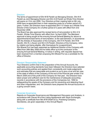 Directors
The terms of appointment of Shri M B Parekh as Managing Director, Shri N K
Parekh as Joint Managing Director and Shri A B Parekh as Whole-Time Director
will expire on 31st July 2008. Your Directors at their meeting held on 8th July
2008 have re-appointed them in their respective posts for a further period of 5
years. Further, the Directors have re-appointed Shri V S Vasan as a Whole-Time
Director of the Company for a further period of 2 years with effect from 2nd
December 2008.
The Board has also approved the revised terms of remuneration to Shri A N
Parekh, Whole-Time Director with effect from 1st April 2008. The Members’
approval is being sought at the ensuing Annual General Meeting for above re
appointments/revised terms of remuneration, to the said Directors. In accordance
with the Articles of Association of the Company, Shri H K Parekh, Shri R M
Gandhi, Shri N J Jhaveri and Shri A N Parekh, Directors of the Company, retire
by rotation and being eligible, offer themselves for re-appointment.
Shri Bharat Puri has been appointed as Additional Director of the Company with
effect from 28th May 2008 and he holds office up to the conclusion of the
ensuing Annual General Meeting. A notice in writing, with requisite deposit has
been received from a member proposing Shri Bharat Puri as a candidate for the
office of Director.
Directors’ Responsibility Statement
Your Directors confirm that in the preparation of the Annual Accounts, the
applicable accounting standards have been followed; the Directors have selected
such accounting policies and applied them consistently and made judgements
and estimates that are reasonable and prudent so as to give a true and fair view
of the state of affairs of the Company at the end of the financial year ended 31st
March 2008 and of the profit of the Company for that year; the Directors have
taken proper and sufficient care for the maintenance of adequate accounting
records in accordance with the provisions of the Companies Act, 1956 for
safeguarding the assets of the Company and for preventing and detecting fraud
and other irregularities; and the Directors have prepared the Annual Accounts on
a going concern basis.
Corporate Governance
Reports on Corporate Governance and Management Discussion and Analysis, in
accordance with Clause 49 of the Listing Agreements with Stock Exchanges,
along with a certificate from M/s M M Sheth & Co, Practising Company
Secretaries, are given separately in this Annual Report.
Auditors

15

 