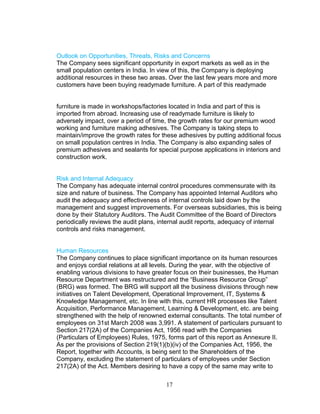 Outlook on Opportunities, Threats, Risks and Concerns
The Company sees significant opportunity in export markets as well as in the
small population centers in India. In view of this, the Company is deploying
additional resources in these two areas. Over the last few years more and more
customers have been buying readymade furniture. A part of this readymade
furniture is made in workshops/factories located in India and part of this is
imported from abroad. Increasing use of readymade furniture is likely to
adversely impact, over a period of time, the growth rates for our premium wood
working and furniture making adhesives. The Company is taking steps to
maintain/improve the growth rates for these adhesives by putting additional focus
on small population centres in India. The Company is also expanding sales of
premium adhesives and sealants for special purpose applications in interiors and
construction work.
Risk and Internal Adequacy
The Company has adequate internal control procedures commensurate with its
size and nature of business. The Company has appointed Internal Auditors who
audit the adequacy and effectiveness of internal controls laid down by the
management and suggest improvements. For overseas subsidiaries, this is being
done by their Statutory Auditors. The Audit Committee of the Board of Directors
periodically reviews the audit plans, internal audit reports, adequacy of internal
controls and risks management.
Human Resources
The Company continues to place significant importance on its human resources
and enjoys cordial relations at all levels. During the year, with the objective of
enabling various divisions to have greater focus on their businesses, the Human
Resource Department was restructured and the “Business Resource Group”
(BRG) was formed. The BRG will support all the business divisions through new
initiatives on Talent Development, Operational Improvement, IT, Systems &
Knowledge Management, etc. In line with this, current HR processes like Talent
Acquisition, Performance Management, Learning & Development, etc. are being
strengthened with the help of renowned external consultants. The total number of
employees on 31st March 2008 was 3,991. A statement of particulars pursuant to
Section 217(2A) of the Companies Act, 1956 read with the Companies
(Particulars of Employees) Rules, 1975, forms part of this report as Annexure II.
As per the provisions of Section 219(1)(b)(iv) of the Companies Act, 1956, the
Report, together with Accounts, is being sent to the Shareholders of the
Company, excluding the statement of particulars of employees under Section
217(2A) of the Act. Members desiring to have a copy of the same may write to
17

 