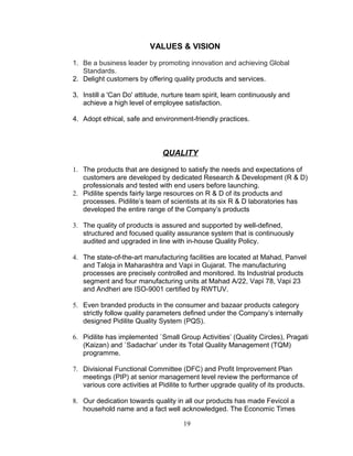 VALUES & VISION
1. Be a business leader by promoting innovation and achieving Global
Standards.
2. Delight customers by offering quality products and services.
3. Instill a 'Can Do' attitude, nurture team spirit, learn continuously and
achieve a high level of employee satisfaction.
4. Adopt ethical, safe and environment-friendly practices.

QUALITY
1. The products that are designed to satisfy the needs and expectations of
customers are developed by dedicated Research & Development (R & D)
professionals and tested with end users before launching.
2. Pidilite spends fairly large resources on R & D of its products and
processes. Pidilite’s team of scientists at its six R & D laboratories has
developed the entire range of the Company’s products
3. The quality of products is assured and supported by well-defined,
structured and focused quality assurance system that is continuously
audited and upgraded in line with in-house Quality Policy.
4. The state-of-the-art manufacturing facilities are located at Mahad, Panvel
and Taloja in Maharashtra and Vapi in Gujarat. The manufacturing
processes are precisely controlled and monitored. Its Industrial products
segment and four manufacturing units at Mahad A/22, Vapi 78, Vapi 23
and Andheri are ISO-9001 certified by RWTUV.
5. Even branded products in the consumer and bazaar products category
strictly follow quality parameters defined under the Company’s internally
designed Pidilite Quality System (PQS).
6. Pidilite has implemented `Small Group Activities’ (Quality Circles), Pragati
(Kaizan) and `Sadachar’ under its Total Quality Management (TQM)
programme.
7. Divisional Functional Committee (DFC) and Profit Improvement Plan
meetings (PIP) at senior management level review the performance of
various core activities at Pidilite to further upgrade quality of its products.
8. Our dedication towards quality in all our products has made Fevicol a
household name and a fact well acknowledged. The Economic Times
19

 