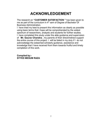 ACKNOWLEDGEMENT
The research on “CUSTOMER SATISFACTION ” has been given to
me as part of the curriculum in 4th sem of Degree of Bachelor Of
Business Administration.
I have tried my best to present this information as clearly as possible
using basic terms that i hope will be comprehended by the widest
spectrum of researchers, analysts and students for further studies.
I have completed this study under the able guidance and supervision
of Mr. Gaurav Chandna , my parents of their direct/indirect support
the entire course of this project. I will be failed in my duty if I do not
acknowledge the esteemed scholarly guidance, assistance and
knowledge that I have received from them towards fruitful and timely
completion of this work.
Compiled by:SYYED MESUM RAZA

2

 