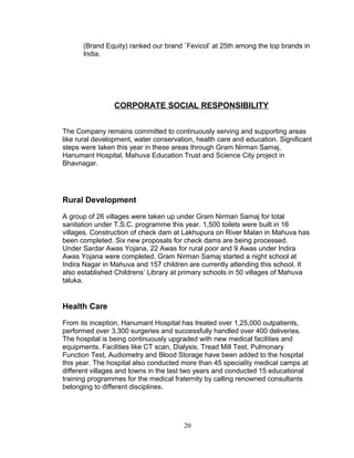 (Brand Equity) ranked our brand `Fevicol’ at 25th among the top brands in
India.

CORPORATE SOCIAL RESPONSIBILITY
The Company remains committed to continuously serving and supporting areas
like rural development, water conservation, health care and education. Significant
steps were taken this year in these areas through Gram Nirman Samaj,
Hanumant Hospital, Mahuva Education Trust and Science City project in
Bhavnagar.

Rural Development
A group of 26 villages were taken up under Gram Nirman Samaj for total
sanitation under T.S.C. programme this year. 1,500 toilets were built in 16
villages. Construction of check dam at Lakhupura on River Malan in Mahuva has
been completed. Six new proposals for check dams are being processed.
Under Sardar Awas Yojana, 22 Awas for rural poor and 9 Awas under Indira
Awas Yojana were completed. Gram Nirman Samaj started a night school at
Indira Nagar in Mahuva and 157 children are currently attending this school. It
also established Childrens’ Library at primary schools in 50 villages of Mahuva
taluka.

Health Care
From its inception, Hanumant Hospital has treated over 1,25,000 outpatients,
performed over 3,300 surgeries and successfully handled over 400 deliveries.
The hospital is being continuously upgraded with new medical facilities and
equipments. Facilities like CT scan, Dialysis, Tread Mill Test, Pulmonary
Function Test, Audiometry and Blood Storage have been added to the hospital
this year. The hospital also conducted more than 45 speciality medical camps at
different villages and towns in the last two years and conducted 15 educational
training programmes for the medical fraternity by calling renowned consultants
belonging to different disciplines.

20

 
