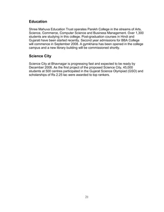 Education
Shree Mahuva Education Trust operates Parekh College in the streams of Arts,
Science, Commerce, Computer Science and Business Management. Over 1,300
students are studying in this college. Post-graduation courses in Hindi and
Gujarati have been started recently. Second year admissions for BBA College
will commence in September 2008. A gymkhana has been opened in the college
campus and a new library building will be commissioned shortly.

Science City
Science City at Bhavnagar is progressing fast and expected to be ready by
December 2008. As the first project of the proposed Science City, 45,000
students at 500 centres participated in the Gujarat Science Olympiad (GSO) and
scholarships of Rs 2.25 lac were awarded to top rankers.

21

 