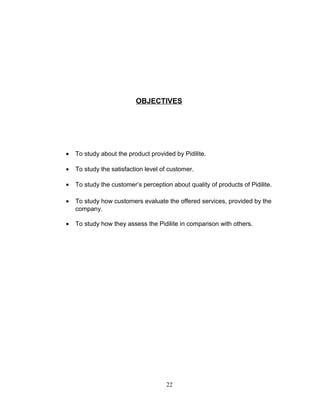 OBJECTIVES

•

To study about the product provided by Pidilite.

•

To study the satisfaction level of customer.

•

To study the customer’s perception about quality of products of Pidilite.

•

To study how customers evaluate the offered services, provided by the
company.

•

To study how they assess the Pidilite in comparison with others.

22

 