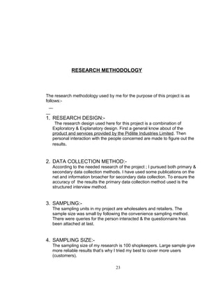 RESEARCH METHODOLOGY

The research methodology used by me for the purpose of this project is as
follows:-

1. RESEARCH DESIGN:The research design used here for this project is a combination of
Exploratory & Explanatory design. First a general know about of the
product and services provided by the Pidilite Industries Limited. Then
personal interaction with the people concerned are made to figure out the
results.

2. DATA COLLECTION METHOD:According to the needed research of the project ; I pursued both primary &
secondary data collection methods. I have used some publications on the
net and information broacher for secondary data collection. To ensure the
accuracy of the results the primary data collection method used is the
structured interview method.

3. SAMPLING:The sampling units in my project are wholesalers and retailers. The
sample size was small by following the convenience sampling method.
There were queries for the person interacted & the questionnaire has
been attached at last.

4. SAMPLING SIZE:The sampling size of my research is 100 shopkeepers. Large sample give
more reliable results that’s why I tried my best to cover more users
(customers).
23

 