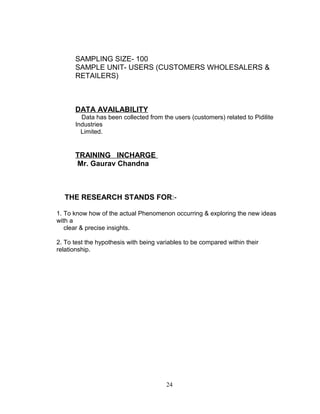 SAMPLING SIZE- 100
SAMPLE UNIT- USERS (CUSTOMERS WHOLESALERS &
RETAILERS)

DATA AVAILABILITY
Data has been collected from the users (customers) related to Pidilite
Industries
Limited.

TRAINING INCHARGE
Mr. Gaurav Chandna

THE RESEARCH STANDS FOR:1. To know how of the actual Phenomenon occurring & exploring the new ideas
with a
clear & precise insights.
2. To test the hypothesis with being variables to be compared within their
relationship.

24

 