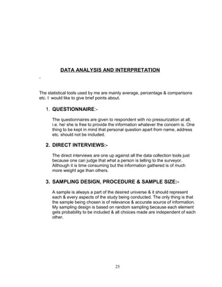 DATA ANALYSIS AND INTERPRETATION

The statistical tools used by me are mainly average, percentage & comparisons
etc. I would like to give brief points about.

1. QUESTIONNAIRE:The questionnaires are given to respondent with no pressurization at all,
i.e. he/ she is free to provide the information whatever the concern is. One
thing to be kept in mind that personal question apart from name, address
etc. should not be included.

2. DIRECT INTERVIEWS:The direct interviews are one up against all the data collection tools just
because one can judge that what a person is telling to the surveyor.
Although it is time consuming but the information gathered is of much
more weight age than others.

3. SAMPLING DESIGN, PROCEDURE & SAMPLE SIZE:A sample is always a part of the desired universe & it should represent
each & every aspects of the study being conducted. The only thing is that
the sample being chosen is of relevance & accurate source of information.
My sampling design is based on random sampling because each element
gets probability to be included & all choices made are independent of each
other.

25

 