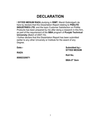 DECLARATION
I SYYED MESUM RAZA studying in RIMT, Mandi Gobindgarh de
here by declare that this Dissertation Report relating to PIDILITE
INDUSTRIES LTD. and the topic Customer Satisfaction on Pidilite
Products has been prepared by me after doing a research in this firm,
as part of the requirement of the BBA program of Punjab Technical
University (Batch of 2007-10).
I further declare that this Dissertation Report has been submitted
earlier to any other University or Institute for the award of any
Degree.
Date:-

Submitted by:SYYED MESUM

RAZA
Roll No.
80802320071
BBA-5th Sem

3

 