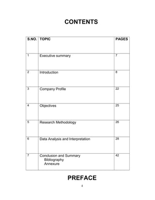 CONTENTS
S.NO. TOPIC

PAGES

1

Executive summary

7

2

Introduction

8

3

Company Profile

22

4

Objectives

25

5

Research Methodology

26

6

Data Analysis and Interpretation

28

7

Conclusion and Summary
Bibliography
Annexure

42

PREFACE
4

 