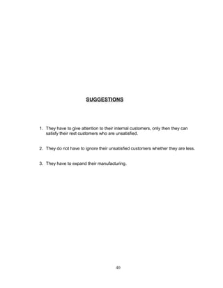 SUGGESTIONS

1. They have to give attention to their internal customers, only then they can
satisfy their rest customers who are unsatisfied.
2. They do not have to ignore their unsatisfied customers whether they are less.
3. They have to expand their manufacturing.

40

 