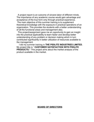 A project report is an outcome of sincere labor of different minds.
The importance of any academic course would gain advantage and
acceptance of the true form only through practical experience.
The main objective of this summer training is to supplement
theoretical knowledge with the exposure in practical operations of an
organization. This provides the students with a better understanding
of all the functional areas and management also.
This project/assignment gave me an opportunity to gain an insight
into the practical applicability to learn faster and develop better
understanding of any problem or decision making which in turn
contributed significantly in better utilization of resources available to
the management.
I did my summer training in THE PIDILITE INDUSTRIES LIMITED.
My project title is “ CUSTOMER SATISFACTION WITH PIDILITE
PRODUCTS.” This project aims about the market analysis of the
product available in the market.

BOARD OF DIRECTORS
5

 