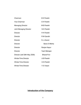 Chairman

B K Parekh

Vice Chairman

S K Parekh

Managing Director

M B Parekh

Joint Managing Director

N K Parekh

Director

H K Parekh

Director

R M Gandhi

Director

N J Jhaveri

Director

Bansi S Mehta

Director

Ranjan Kapur

Director

Yash Mahajan

Director (wef 28th May 2008)

Bharat Puri

Whole-Time Director

A B Parekh

Whole-Time Director

A N Parekh

Whole-Time Director

V S Vasan

Introduction of the Company

6

 