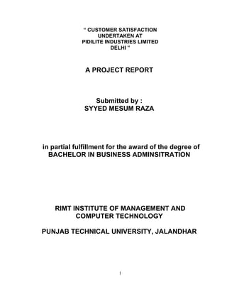 “ CUSTOMER SATISFACTION
UNDERTAKEN AT
PIDILITE INDUSTRIES LIMITED
DELHI ”

A PROJECT REPORT

Submitted by :
SYYED MESUM RAZA

in partial fulfillment for the award of the degree of
BACHELOR IN BUSINESS ADMINSITRATION

RIMT INSTITUTE OF MANAGEMENT AND
COMPUTER TECHNOLOGY
PUNJAB TECHNICAL UNIVERSITY, JALANDHAR

1

 