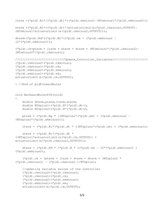 void ForwardEulerPID(void)
{
 double dterm,pterm,iterm,sterm;
 double NTsminus1=(*pid).N*(*pid).dt­1;
 double NTsminus2=(*pid).N*(*pid).dt­2;
pterm=(*pid).Kp*((*pid).ek + ((NTsminus2*(*pid).ekminus1)­
(NTsminus1*((*pid).ekminus2))));
iterm =(*pid).Ki*((*pid).dt)*((*pid).ekminus1­(NTsminus1*(*pid).ekminus2));
sterm =(*pid).Kt*((*pid).dt)*(actuatorLimit(&(*pid).ckminus1,OUTPUT)­
(NTsminus1*actuatorLimit(&(*pid).ckminus2,OUTPUT)));
dterm=(*pid).Kd*((*pid).N)*((*pid).ek + (*pid).ekminus2 ­ (2*(*pid).ekminus1));
(*pid).ck=pterm + iterm + sterm + dterm + (NTsminus1*(*pid).ckminus2)­
(NTsminus2*(*pid).ckminus1);
////////////////////////////Update_Controller_Variables////////////////////
(*pid).ckminus2=(*pid).ckminus1;
(*pid).ckminus1=(*pid).ck;
(*pid).ekminus2=(*pid).ekminus1;
(*pid).ekminus1=(*pid).ek;
actuatorLimit(&(*pid).ck,OUTPUT);
} //End of pidForwardEuler
void BackwardEulerPID(void)
{
    double dterm,pterm,iterm,sterm;
    double NTsplus1=(*pid).N*(*pid).dt+1;
    double NTsplus2=(*pid).N*(*pid).dt+2;
   
    pterm = (*pid).Kp * ((NTsplus1*(*pid).ek) + (*pid).ekminus2 ­ 
(NTsplus2*(*pid).ekminus1));
    
    iterm = (*pid).Ki*(*pid).dt * ((NTsplus1*(*pid).ek) + (*pid).ekminus1);
    
    sterm = (*pid).Kt*(*pid).dt * ((NTsplus1*actuatorLimit(&(*pid).ck,OUTPUT)) 
+ actuatorLimit(&(*pid).ckminus1,OUTPUT));
 
    dterm = (*pid).Kd * (*pid).N * ((*pid).ek ­ (2*(*pid).ekminus1) + 
(*pid).ekminus2);
6/9
 