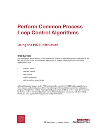 Perform Common Process
Loop Control Algorithms
Using the PIDE Instruction
Introduction
This white paper discusses how to use the features inherent in the Enhanced PIDE instruction in the
RSLogix 5000 Function Block Diagram (FBD) editor to perform common process loop control
algorithms such as:
• adaptive gains
• cascade control
• ratio control
• multiloop selection
• split-range time-proportioning
Although this paper focuses on the PIDE instruction, be aware that the FBD editor supports many
other process control instructions. Other instructions provide capabilities such as flow totalization,
ramp/soak temperature profiles, motor operated valve control, and two- or three-state device control
for devices such as pumps and solenoid valves. These instructions provide you with the building
blocks you need to perform typical process control applications.
 