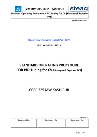 225MW GIPL CCPP – KASHIPUR
Standard Operating Procedure – PID Tuning for CV (Honeywell Experion
PKS)
F/C&I/02 ISSUE 01
Page 1 of 5
Steag Energy Services (India) Pvt., CCPP
GIPL, KASHIPUR-244713
STANDARD OPERATING PROCEDURE
FOR PID Tuning for CV (Honeywell Experion PKS)
CCPP 225 MW KASHIPUR
Revision 1
Prepared By Reviewed By Approved By
 