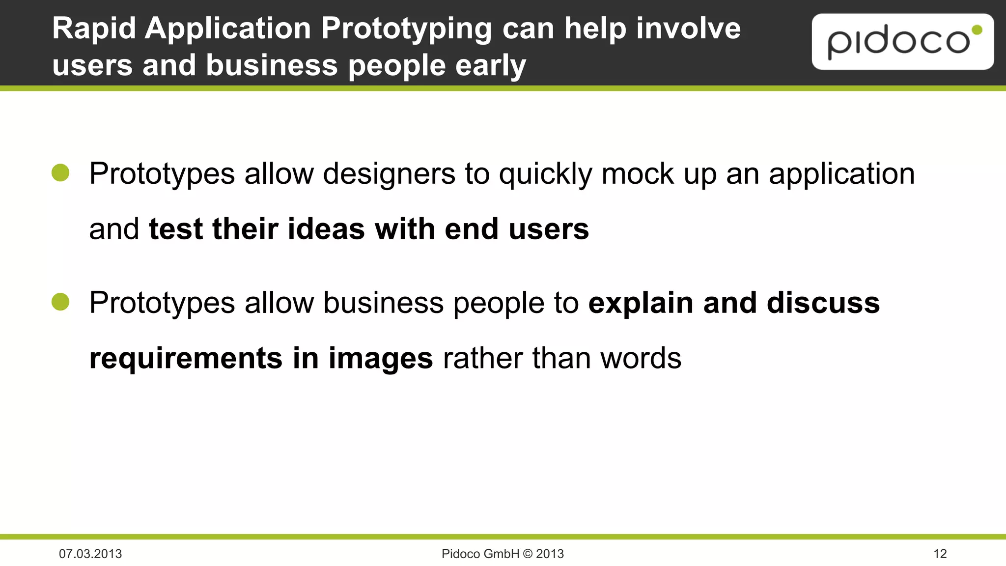Rapid Application Prototyping can help involve
users and business people early


 Prototypes allow designers to quickly mock up an application
    and test their ideas with end users

 Prototypes allow business people to explain and discuss
    requirements in images rather than words




07.03.2013                  Pidoco GmbH © 2013                   12
 