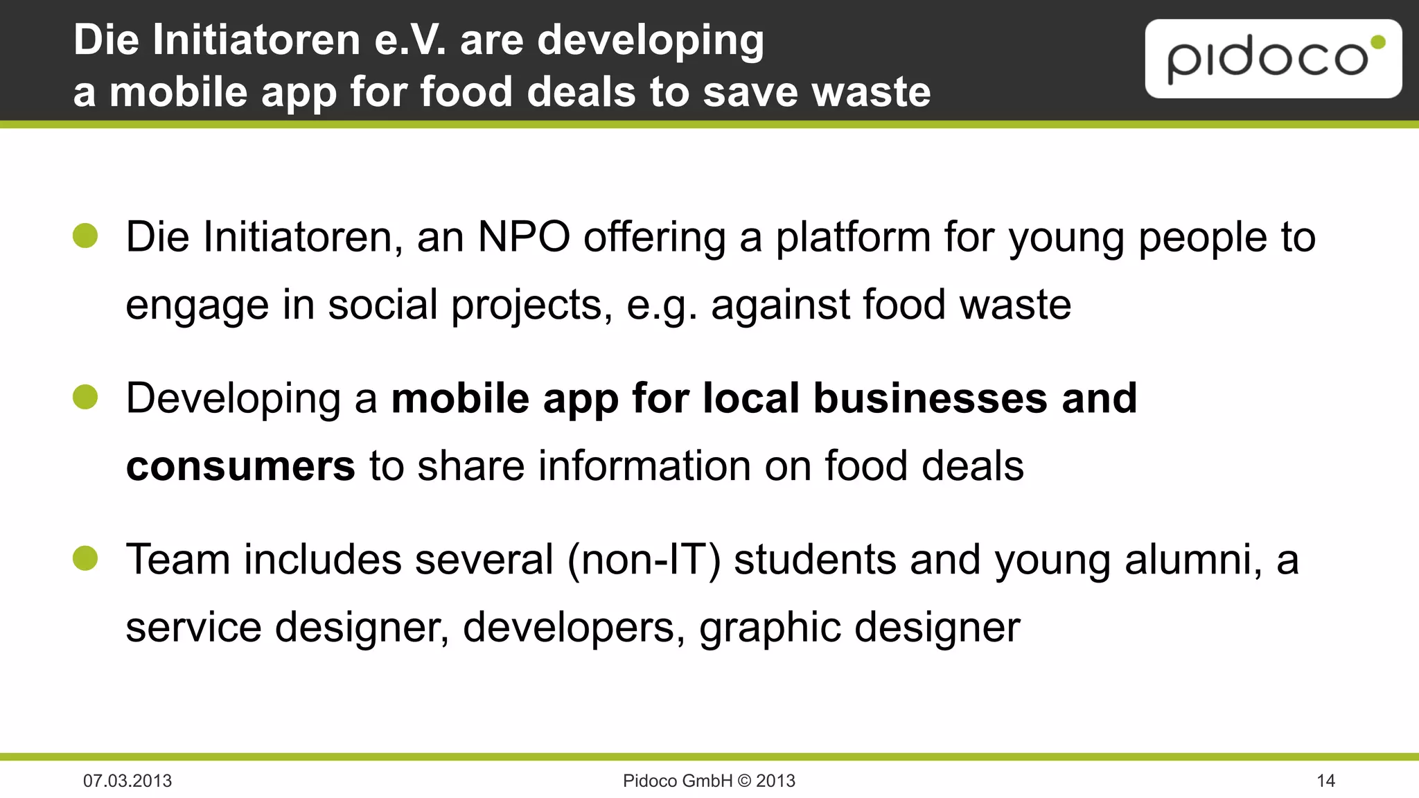 Die Initiatoren e.V. are developing
a mobile app for food deals to save waste


 Die Initiatoren, an NPO offering a platform for young people to
    engage in social projects, e.g. against food waste

 Developing a mobile app for local businesses and
    consumers to share information on food deals

 Team includes several (non-IT) students and young alumni, a
    service designer, developers, graphic designer


07.03.2013                    Pidoco GmbH © 2013                14
 