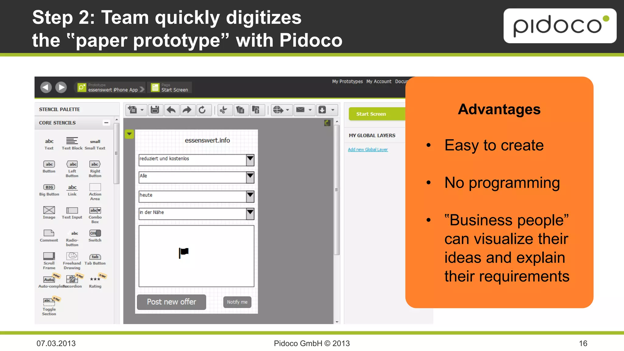 Step 2: Team quickly digitizes
the ‟paper prototype” with Pidoco


                                                           Advantages

                                                       • Easy to create

                                                       • No programming

                                                       • ‟Business people”
                   Screenshot:                           can visualize their
             Editor mit App-Prototyp                     ideas and explain
                                                         their requirements



07.03.2013                        Pidoco GmbH © 2013                           16
 