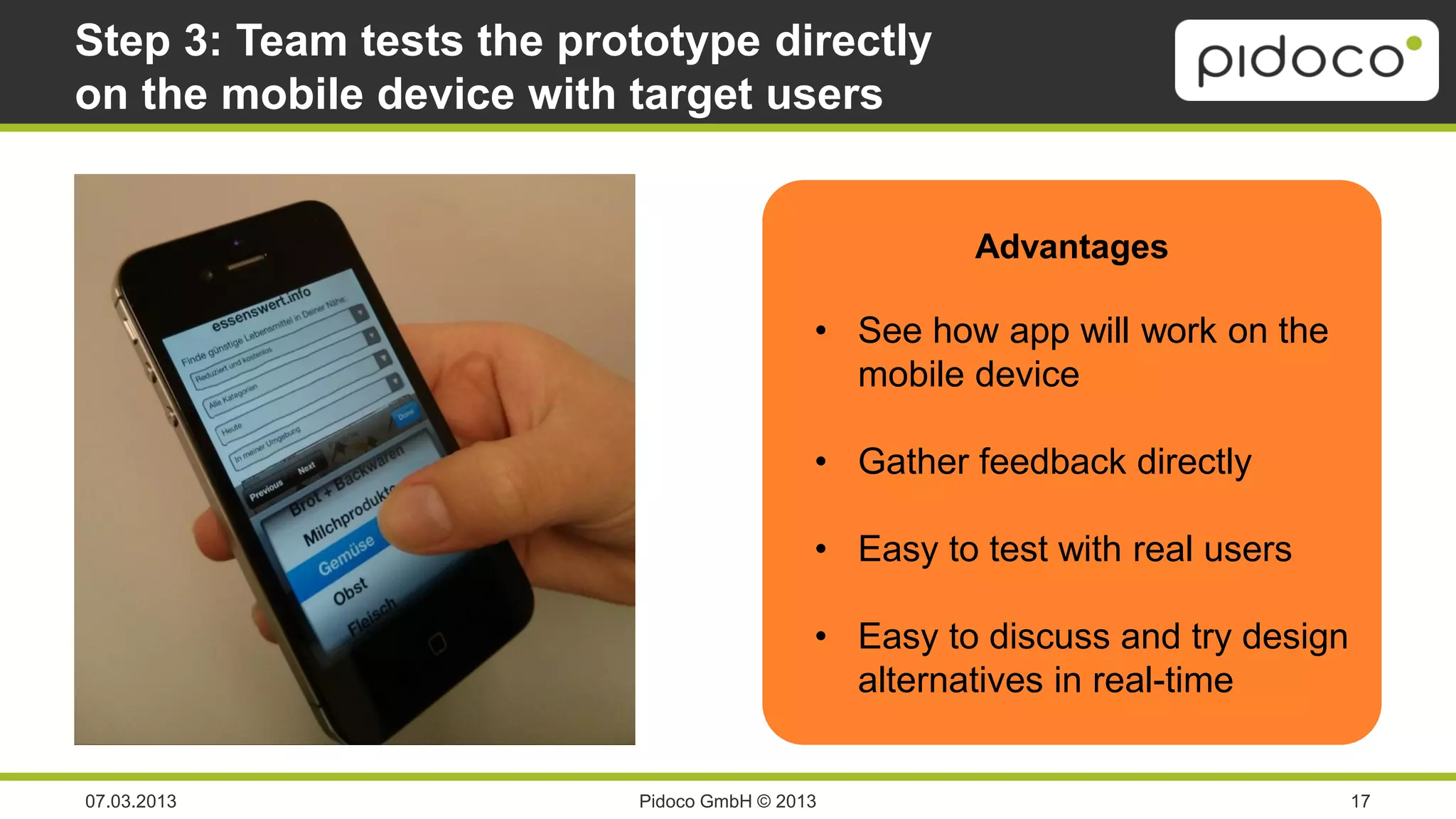 Step 3: Team tests the prototype directly
on the mobile device with target users


                                                     Advantages

                                           • See how app will work on the
                                             mobile device

                                           • Gather feedback directly

                                           • Easy to test with real users

                                           • Easy to discuss and try design
                                             alternatives in real-time


07.03.2013                Pidoco GmbH © 2013                                  17
 