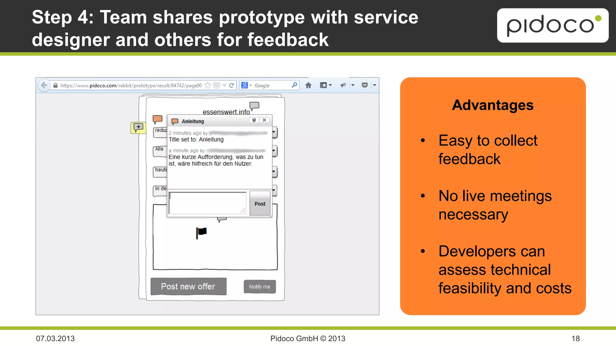 Step 4: Team shares prototype with service
designer and others for feedback


                                                  Advantages

                                              • Easy to collect
                                                feedback

                                              • No live meetings
                                                necessary

                                              • Developers can
                                                assess technical
                                                feasibility and costs


07.03.2013               Pidoco GmbH © 2013                         18
 