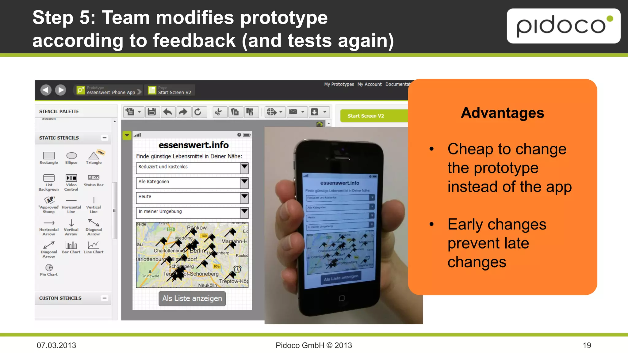 Step 5: Team modifies prototype
according to feedback (and tests again)


                                                   Advantages

                                               • Cheap to change
                                                 the prototype
                                                 instead of the app

                                               • Early changes
                                                 prevent late
                                                 changes




07.03.2013                Pidoco GmbH © 2013                          19
 