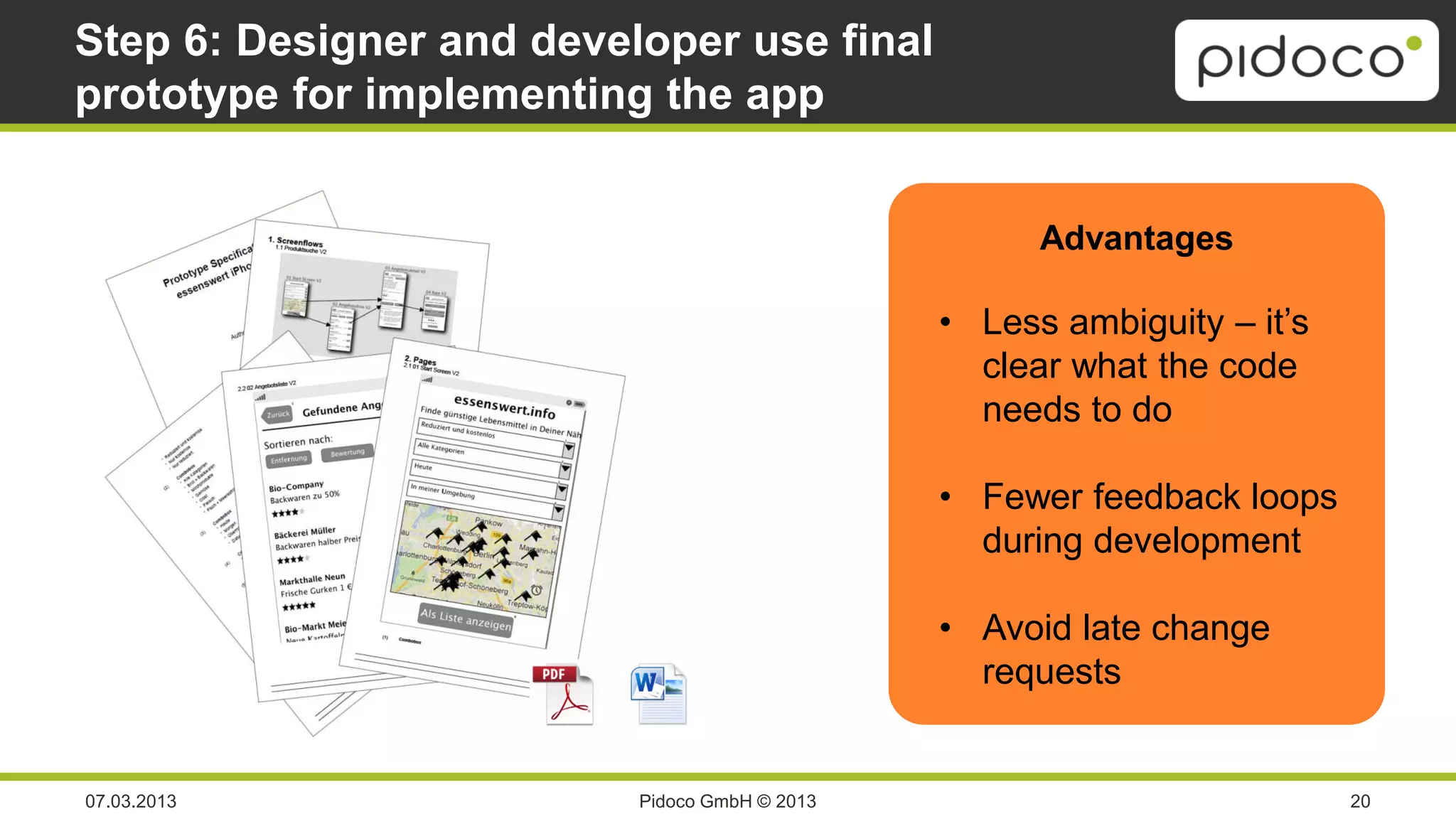 Step 6: Designer and developer use final
prototype for implementing the app


                                                     Advantages

                                               • Less ambiguity – it’s
                                                 clear what the code
                                                 needs to do

                                               • Fewer feedback loops
                                                 during development

                                               • Avoid late change
                                                 requests


07.03.2013                Pidoco GmbH © 2013                             20
 