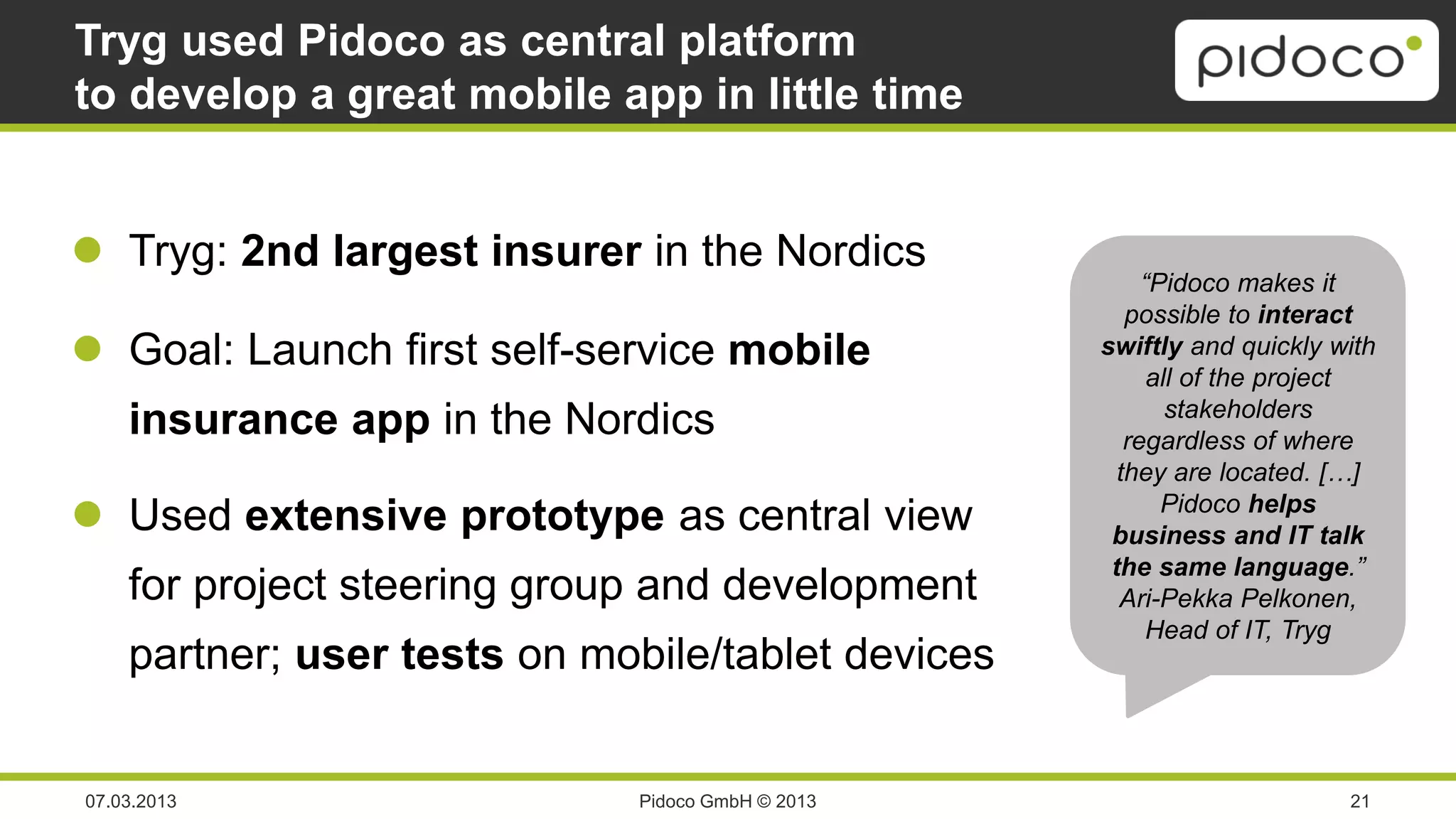 Tryg used Pidoco as central platform
to develop a great mobile app in little time


 Tryg: 2nd largest insurer in the Nordics
                                                        “Pidoco makes it
                                                      possible to interact
 Goal: Launch first self-service mobile           swiftly and quickly with
                                                         all of the project
                                                           stakeholders
    insurance app in the Nordics                      regardless of where
                                                     they are located. […]
 Used extensive prototype as central view                Pidoco helps
                                                    business and IT talk
                                                    the same language.”
    for project steering group and development       Ari-Pekka Pelkonen,
                                                         Head of IT, Tryg
    partner; user tests on mobile/tablet devices


07.03.2013                   Pidoco GmbH © 2013                         21
 