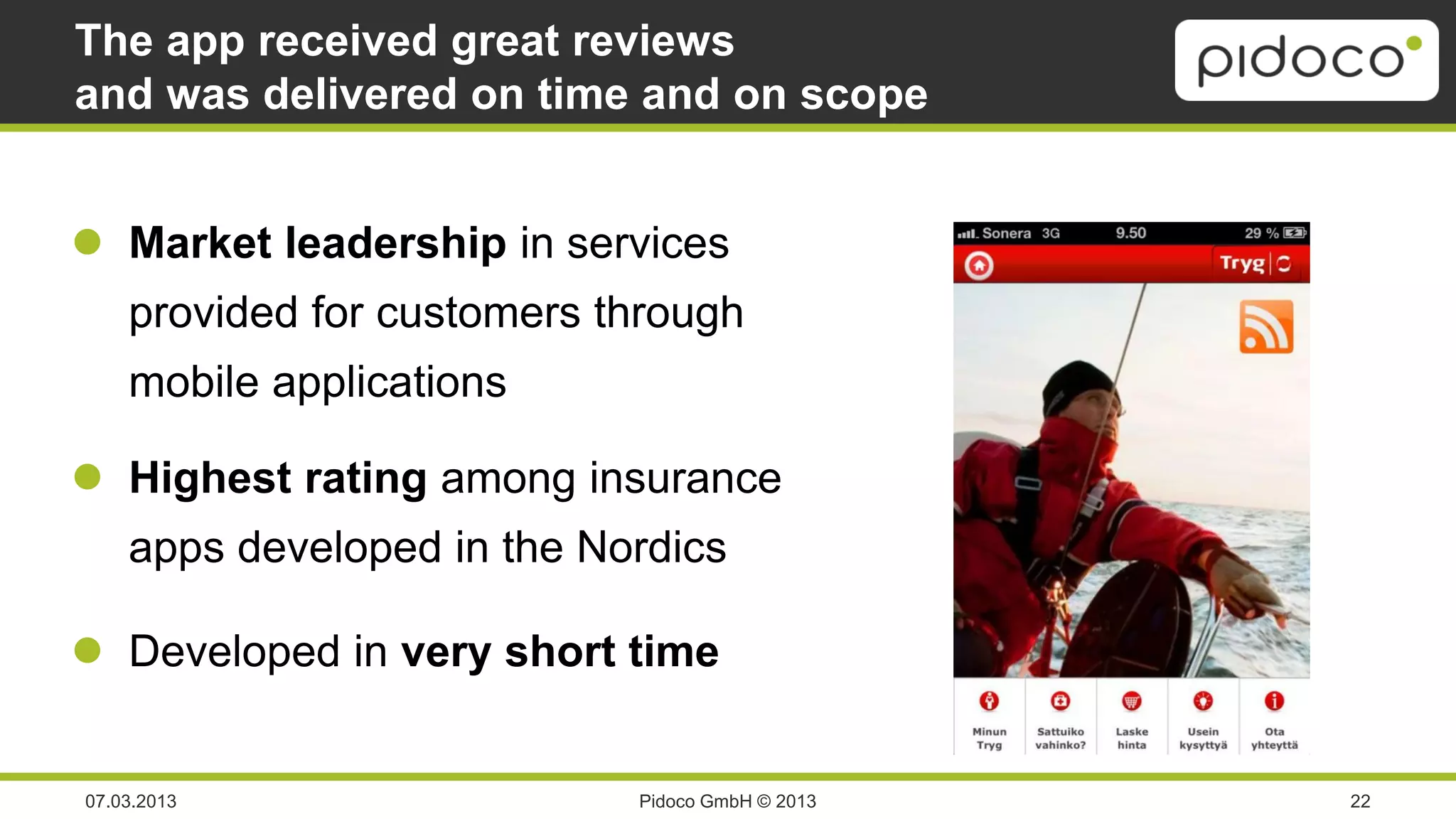The app received great reviews
and was delivered on time and on scope


 Market leadership in services
    provided for customers through
    mobile applications

 Highest rating among insurance
    apps developed in the Nordics

 Developed in very short time


07.03.2013                  Pidoco GmbH © 2013   22
 