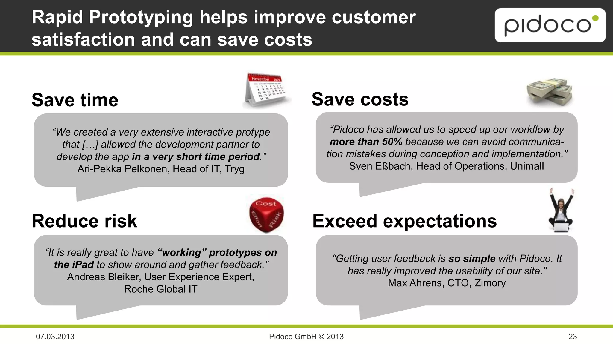 Rapid Prototyping helps improve customer
satisfaction and can save costs


Save time                                                    Save costs
    “We created a very extensive interactive protype             “Pidoco has allowed us to speed up our workflow by
      that […] allowed the development partner to                more than 50% because we can avoid communica-
     develop the app in a very short time period.”              tion mistakes during conception and implementation.”
         Ari-Pekka Pelkonen, Head of IT, Tryg                        Sven Eßbach, Head of Operations, Unimall




Reduce risk                                                  Exceed expectations
  “It is really great to have “working” prototypes on
                                                                  “Getting user feedback is so simple with Pidoco. It
     the iPad to show around and gather feedback.”
                                                                     has really improved the usability of our site.”
         Andreas Bleiker, User Experience Expert,
                                                                              Max Ahrens, CTO, Zimory
                       Roche Global IT



07.03.2013                                         Pidoco GmbH © 2013                                                   23
 