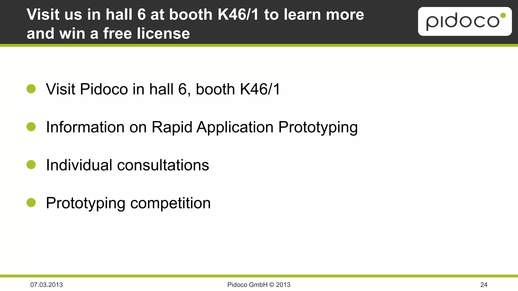Visit us in hall 6 at booth K46/1 to learn more
and win a free license


 Visit Pidoco in hall 6, booth K46/1

 Information on Rapid Application Prototyping

 Individual consultations

 Prototyping competition



07.03.2013                   Pidoco GmbH © 2013   24
 