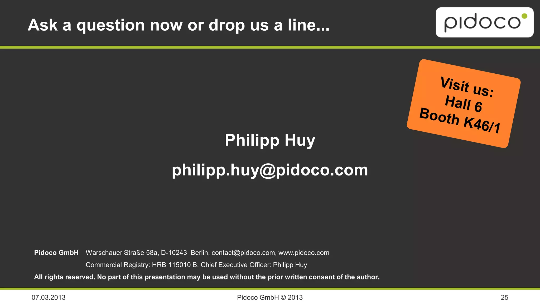 Ask a question now or drop us a line...




                                                            Philipp Huy
                                           philipp.huy@pidoco.com



Pidoco GmbH     Warschauer Straße 58a, D-10243 Berlin, contact@pidoco.com, www.pidoco.com
                Commercial Registry: HRB 115010 B, Chief Executive Officer: Philipp Huy
All rights reserved. No part of this presentation may be used without the prior written consent of the author.


07.03.2013                                                      Pidoco GmbH © 2013                               25
 