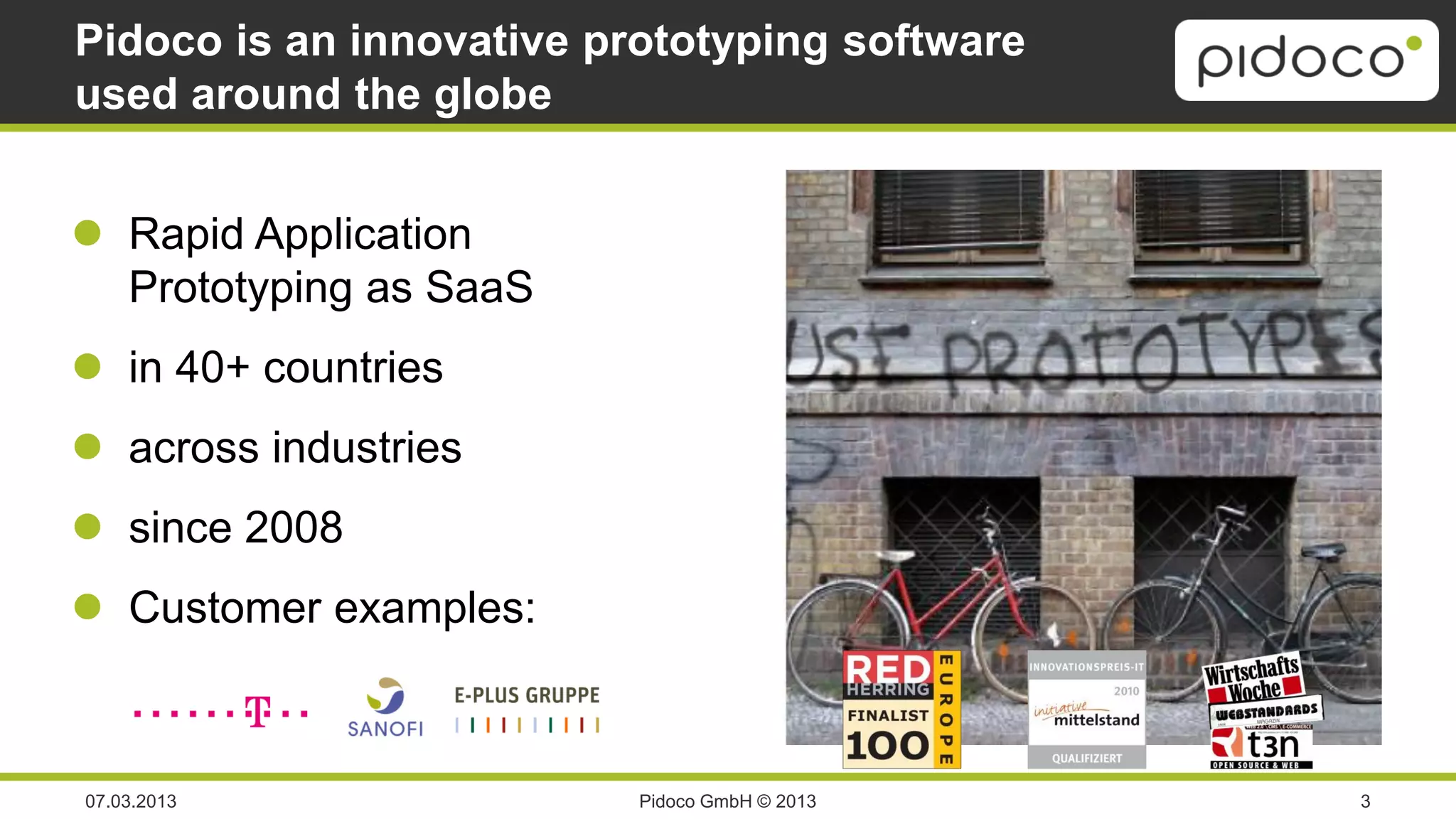 Pidoco is an innovative prototyping software
used around the globe


 Rapid Application
  Prototyping as SaaS
 in 40+ countries
 across industries
 since 2008
 Customer examples:



07.03.2013                Pidoco GmbH © 2013   3
 