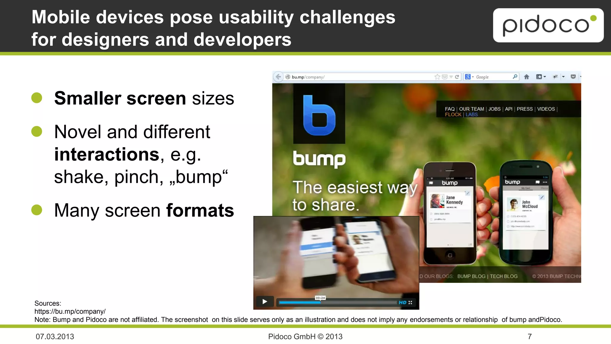 Mobile devices pose usability challenges
for designers and developers


 Smaller screen sizes
 Novel and different
  interactions, e.g.
  shake, pinch, „bump“
 Many screen formats



Sources:
https://bu.mp/company/
Note: Bump and Pidoco are not affiliated. The screenshot on this slide serves only as an illustration and does not imply any endorsements or relationship of bump andPidoco.

07.03.2013                                                                  Pidoco GmbH © 2013                                                                  7
 