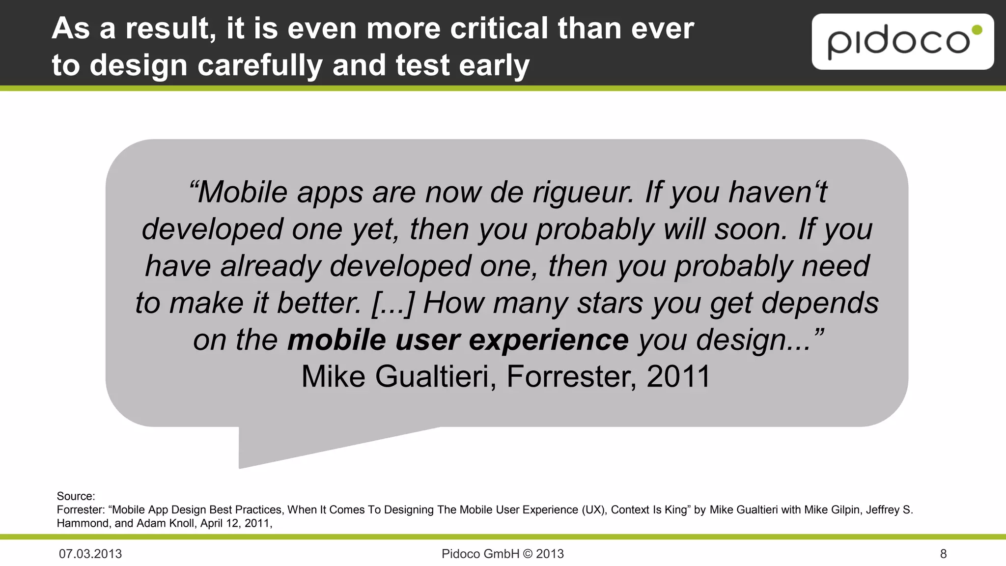 As a result, it is even more critical than ever
to design carefully and test early



                   “Mobile apps are now de rigueur. If you haven‘t
                developed one yet, then you probably will soon. If you
                have already developed one, then you probably need
               to make it better. [...] How many stars you get depends
                    on the mobile user experience you design...”
                            Mike Gualtieri, Forrester, 2011


Source:
Forrester: “Mobile App Design Best Practices, When It Comes To Designing The Mobile User Experience (UX), Context Is King” by Mike Gualtieri with Mike Gilpin, Jeffrey S.
Hammond, and Adam Knoll, April 12, 2011,

07.03.2013                                                                 Pidoco GmbH © 2013                                                                               8
 