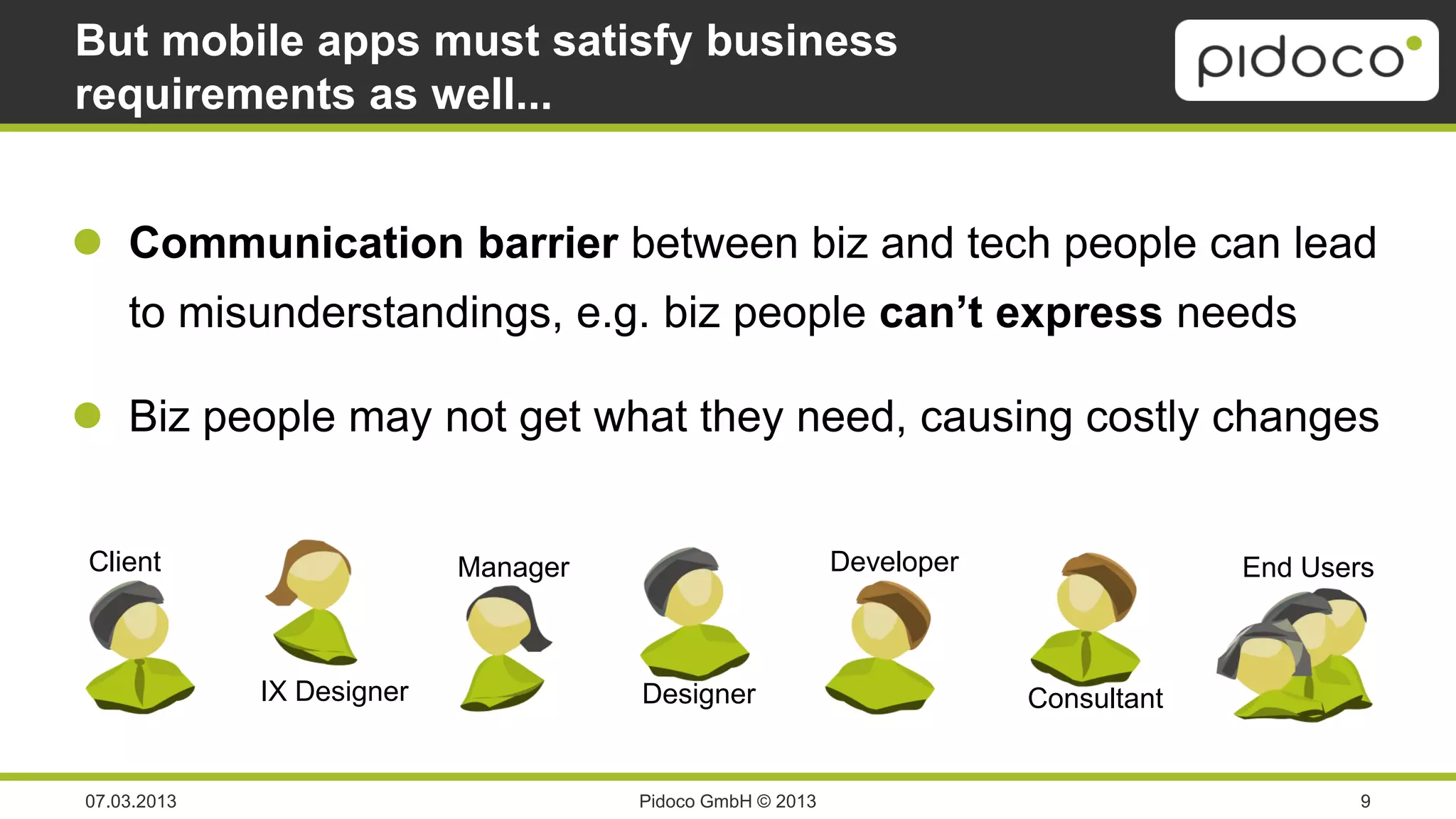 But mobile apps must satisfy business
requirements as well...


 Communication barrier between biz and tech people can lead
    to misunderstandings, e.g. biz people can’t express needs

 Biz people may not get what they need, causing costly changes


Client                     Manager                        Developer                End Users



             IX Designer             Designer                         Consultant


07.03.2013                           Pidoco GmbH © 2013                                    9
 