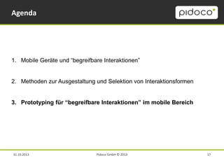 Agenda

1. Mobile Geräte und “begreifbare Interaktionen”

2. Methoden zur Ausgestaltung und Selektion von Interaktionsformen
3. Prototyping für “begreifbare Interaktionen” im mobile Bereich

31.10.2013

Pidoco GmbH © 2013

17

 