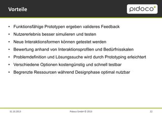 Vorteile
• Funktionsfähige Prototypen ergeben valideres Feedback
• Nutzererlebnis besser simulieren und testen
• Neue Interaktionsformen können getestet werden
• Bewertung anhand von Interaktionsprofilen und Bedürfnisskalen
• Problemdefinition und Lösungssuche wird durch Prototyping erleichtert
• Verschiedene Optionen kostengünstig und schnell testbar
• Begrenzte Ressourcen während Designphase optimal nutzbar

31.10.2013

Pidoco GmbH © 2013

22

 